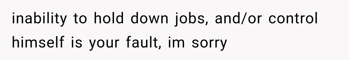 inability to hold down jobs, and/or control himself is your fault, im sorry