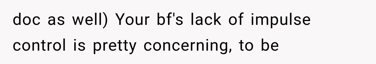 doc as well) Your bf's lack of impulse control is pretty concerning, to be