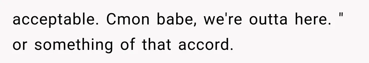 acceptable. Cmon babe, we're outta here. " or something of that accord.