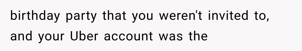 birthday party that you weren't invited to, and your Uber account was the
