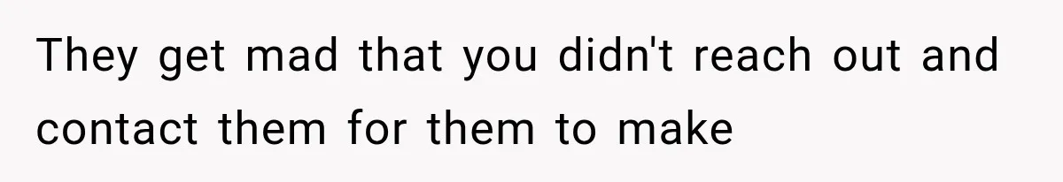 They get mad that you didn't reach out and contact them for them to make