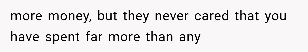 more money, but they never cared that you have spent far more than any
