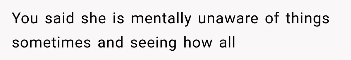 You said she is mentally unaware of things sometimes and seeing how all