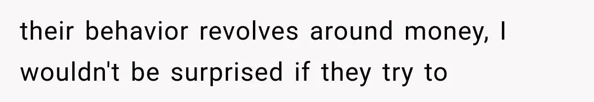 their behavior revolves around money, I wouldn't be surprised if they try to