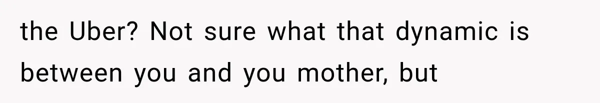 the Uber? Not sure what that dynamic is between you and you mother, but