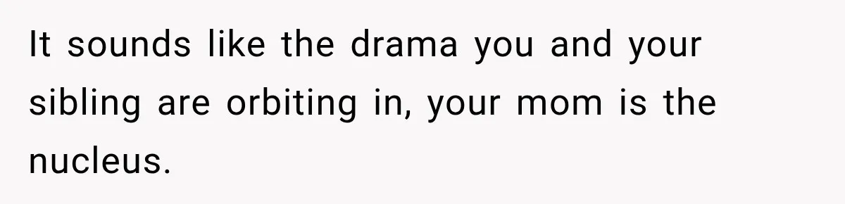 It sounds like the drama you and your sibling are orbiting in, your mom is the nucleus.