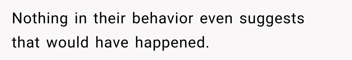 Nothing in their behavior even suggests that would have happened.