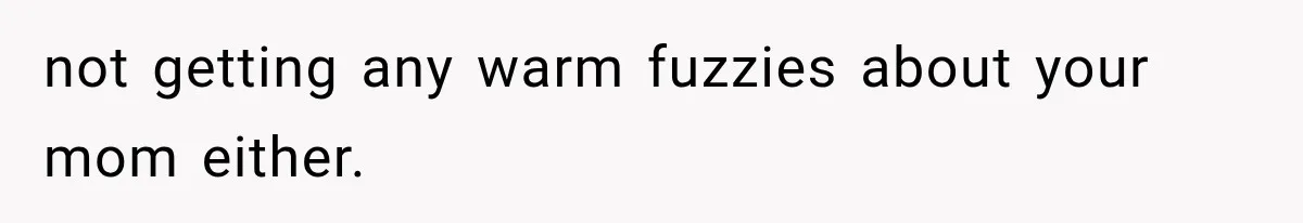not getting any warm fuzzies about your mom either.