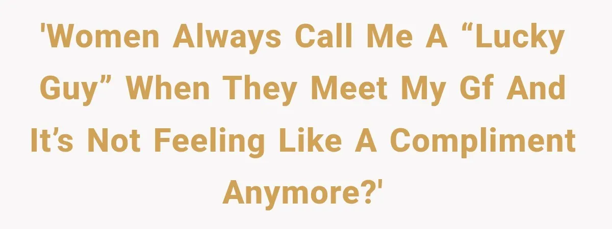 'Women always call me a “lucky guy” when they meet my gf and it’s not feeling like a compliment anymore?'
