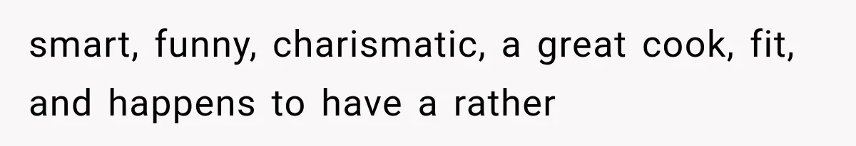 smart, funny, charismatic, a great cook, fit, and happens to have a rather