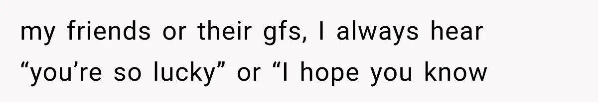 my friends or their gfs, I always hear “you’re so lucky” or “I hope you know