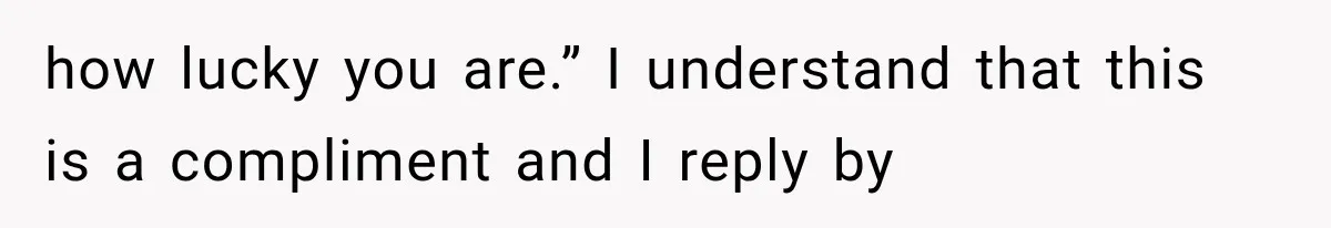 how lucky you are.” I understand that this is a compliment and I reply by
