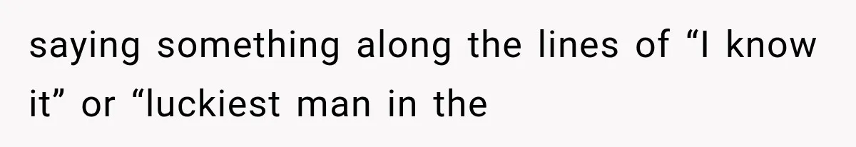 saying something along the lines of “I know it” or “luckiest man in the