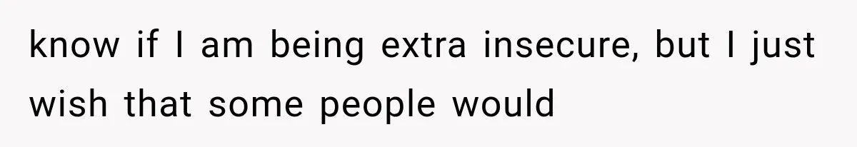 know if I am being extra insecure, but I just wish that some people would