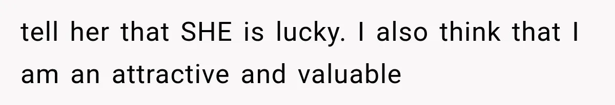 tell her that SHE is lucky. I also think that I am an attractive and valuable
