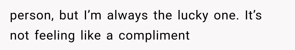 person, but I’m always the lucky one. It’s not feeling like a compliment
