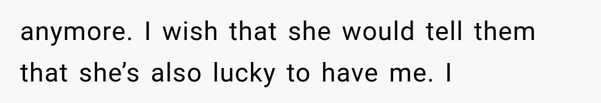 anymore. I wish that she would tell them that she’s also lucky to have me. I