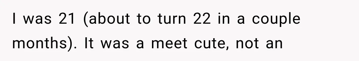 I was 21 (about to turn 22 in a couple months). It was a meet cute, not an