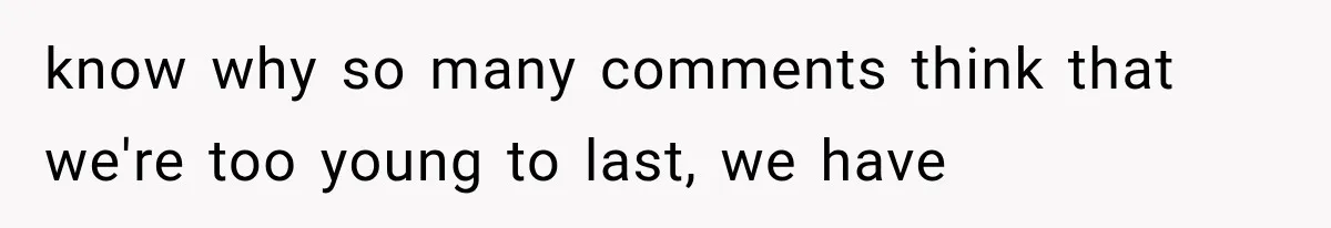 know why so many comments think that we're too young to last, we have