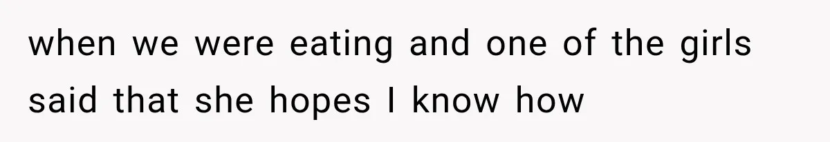 when we were eating and one of the girls said that she hopes I know how