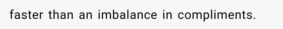 faster than an imbalance in compliments.