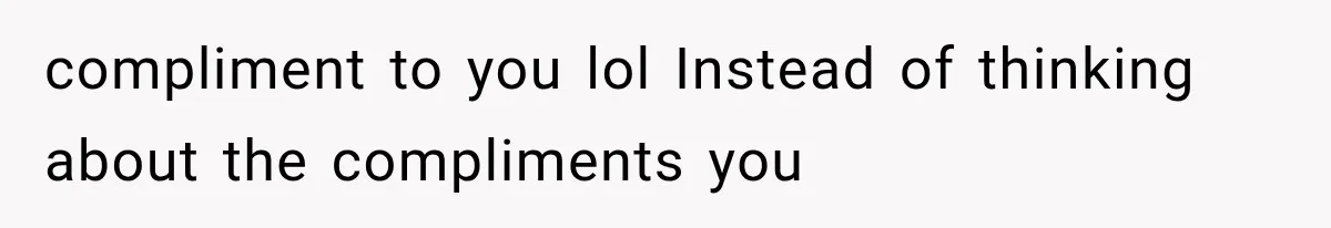 compliment to you lol Instead of thinking about the compliments you