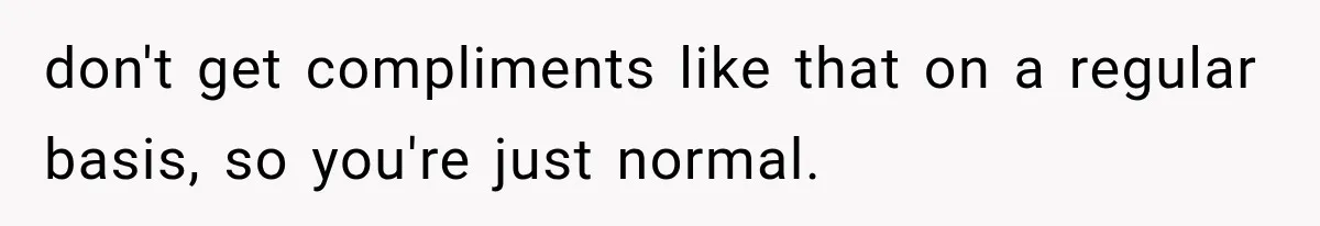 don't get compliments like that on a regular basis, so you're just normal.