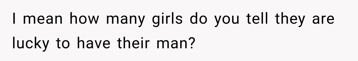 I mean how many girls do you tell they are lucky to have their man?
