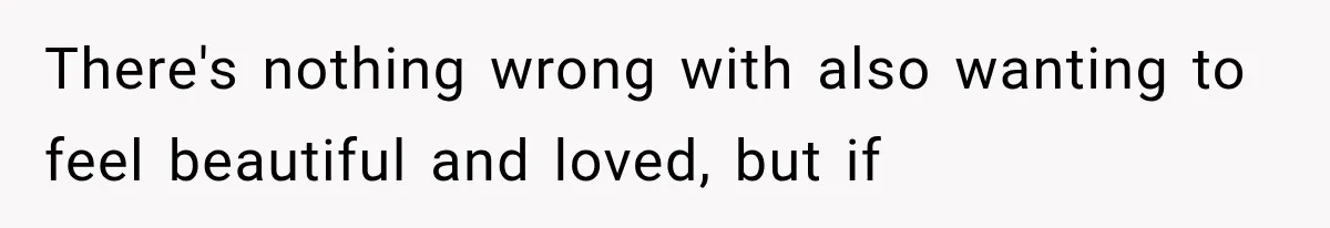 There's nothing wrong with also wanting to feel beautiful and loved, but if