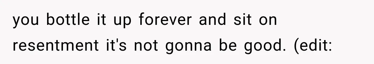 you bottle it up forever and sit on resentment it's not gonna be good. (edit: