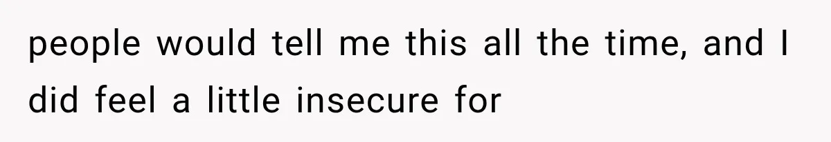 people would tell me this all the time, and I did feel a little insecure for