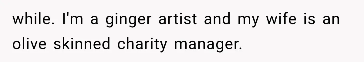 while. I'm a ginger artist and my wife is an olive skinned charity manager.