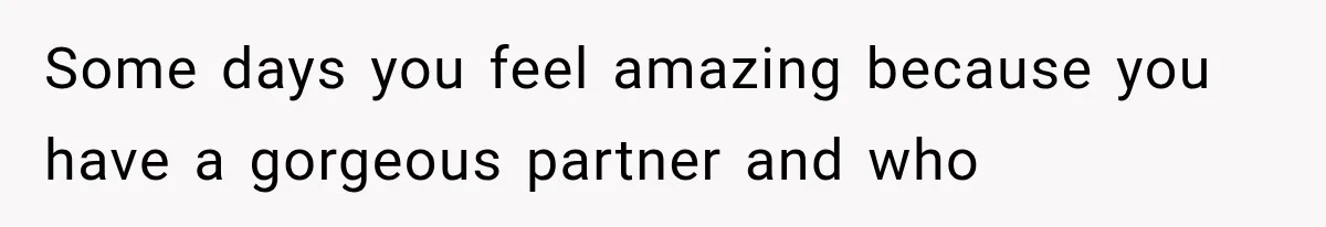Some days you feel amazing because you have a gorgeous partner and who