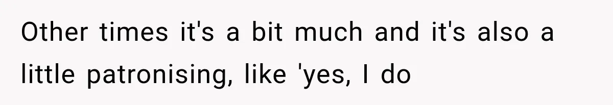 Other times it's a bit much and it's also a little patronising, like 'yes, I do