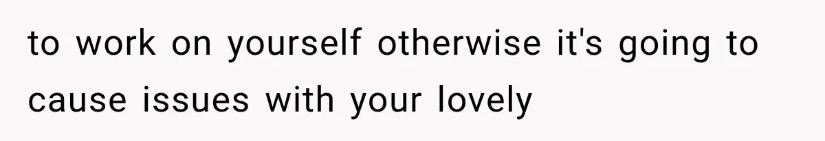to work on yourself otherwise it's going to cause issues with your lovely