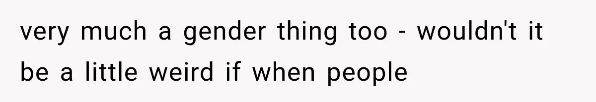 very much a gender thing too - wouldn't it be a little weird if when people