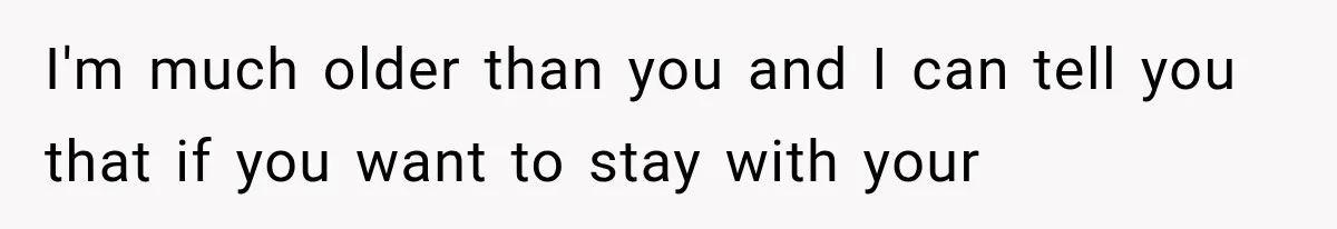 I'm much older than you and I can tell you that if you want to stay with your