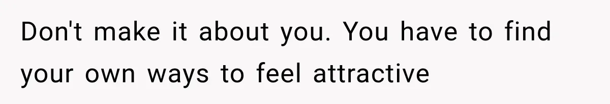 Don't make it about you. You have to find your own ways to feel attractive