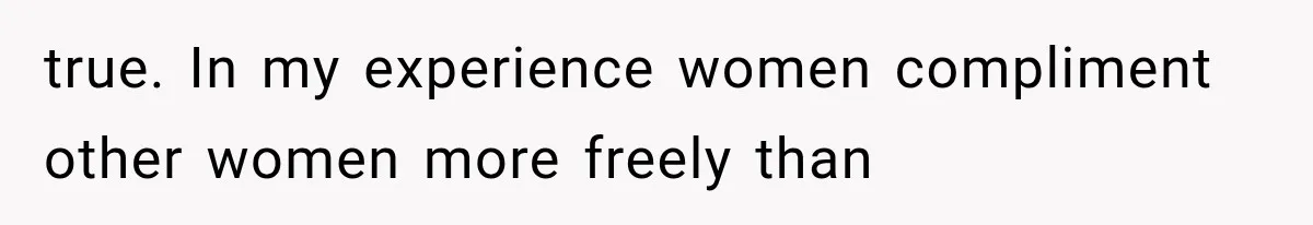 true. In my experience women compliment other women more freely than