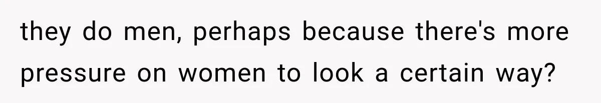 they do men, perhaps because there's more pressure on women to look a certain way?