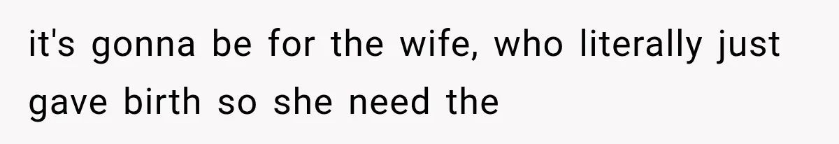 it's gonna be for the wife, who literally just gave birth so she need the