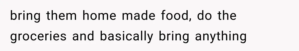 bring them home made food, do the groceries and basically bring anything