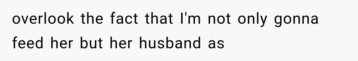 overlook the fact that I'm not only gonna feed her but her husband as