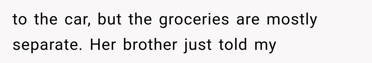 to the car, but the groceries are mostly separate. Her brother just told my