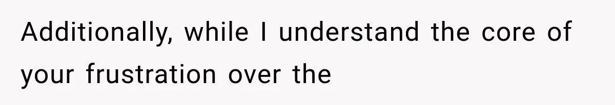 Additionally, while I understand the core of your frustration over the