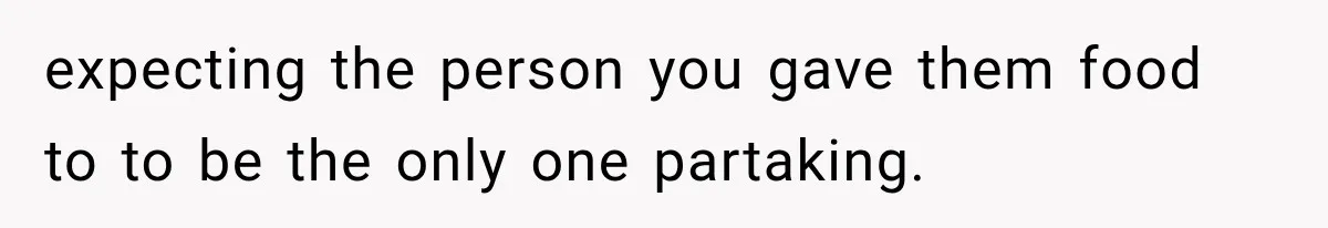 expecting the person you gave them food to to be the only one partaking.