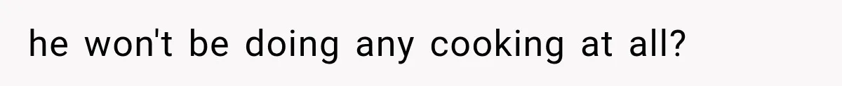 he won't be doing any cooking at all?