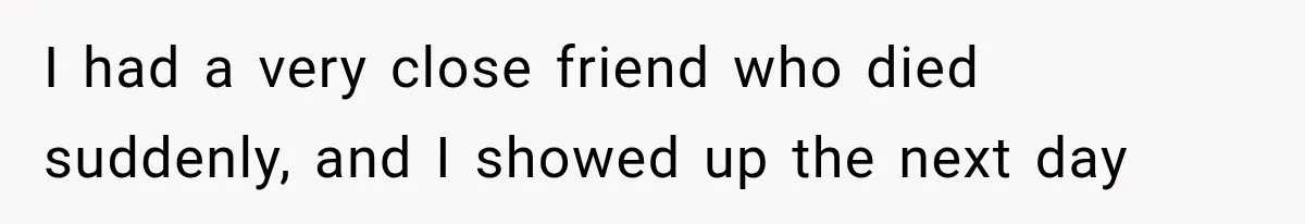 I had a very close friend who died suddenly, and I showed up the next day