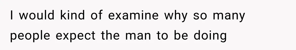 I would kind of examine why so many people expect the man to be doing