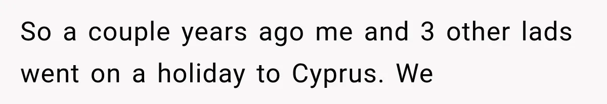 So a couple years ago me and 3 other lads went on a holiday to Cyprus. We